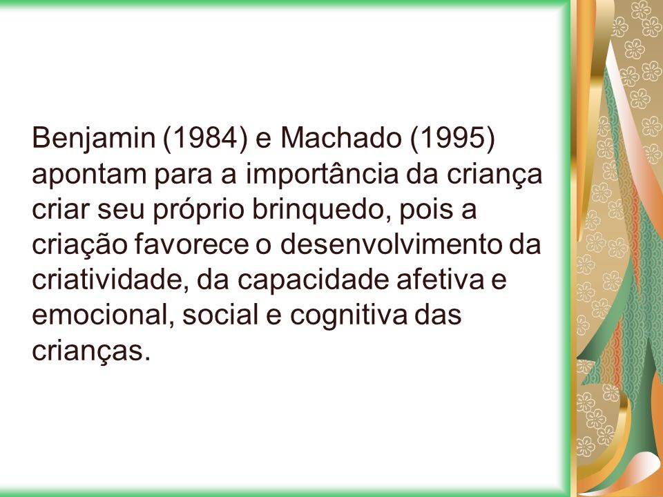 Benjamin (1984) e Machado (1995) apontam para a importância da criança criar seu próprio brinquedo, pois a criação favorece o desenvolvimento da criatividade, da capacidade afetiva e emocional, social e cognitiva das crianças.