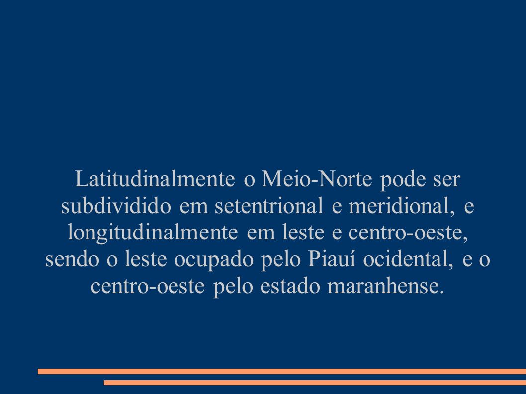 Latitudinalmente o Meio-Norte pode ser subdividido em setentrional e meridional, e longitudinalmente em leste e centro-oeste, sendo o leste ocupado pelo Piauí ocidental, e o centro-oeste pelo estado maranhense.