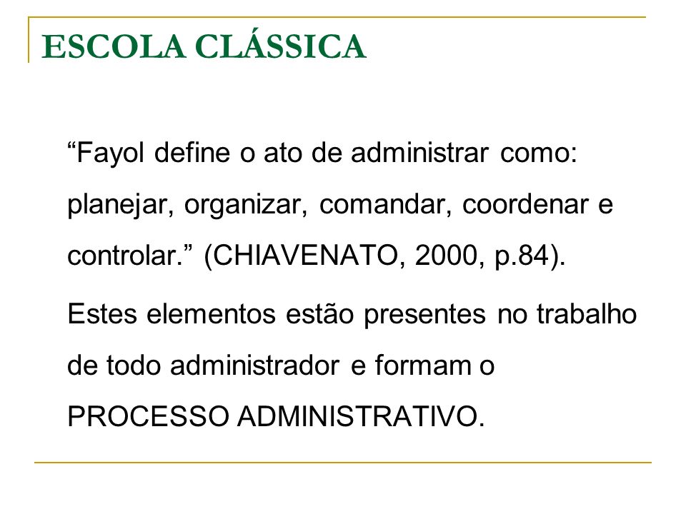 ESCOLA CLÁSSICA Fayol define o ato de administrar como: planejar, organizar, comandar, coordenar e controlar. (CHIAVENATO, 2000, p.84).