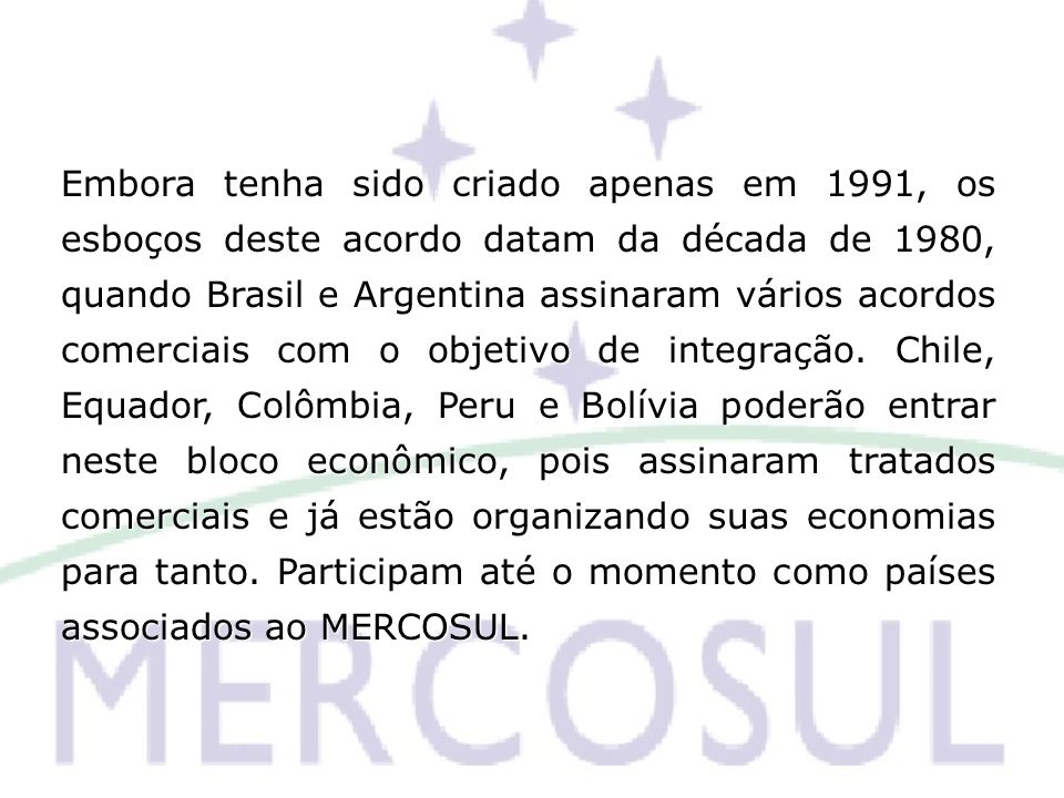 Embora tenha sido criado apenas em 1991, os esboços deste acordo datam da década de 1980, quando Brasil e Argentina assinaram vários acordos comerciais com o objetivo de integração.