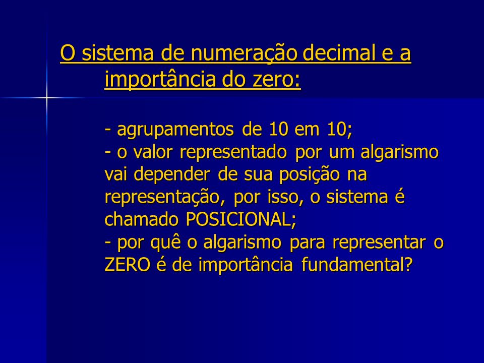 O sistema de numeração decimal e a importância do zero: - agrupamentos de 10 em 10; - o valor representado por um algarismo vai depender de sua posição na representação, por isso, o sistema é chamado POSICIONAL; - por quê o algarismo para representar o ZERO é de importância fundamental
