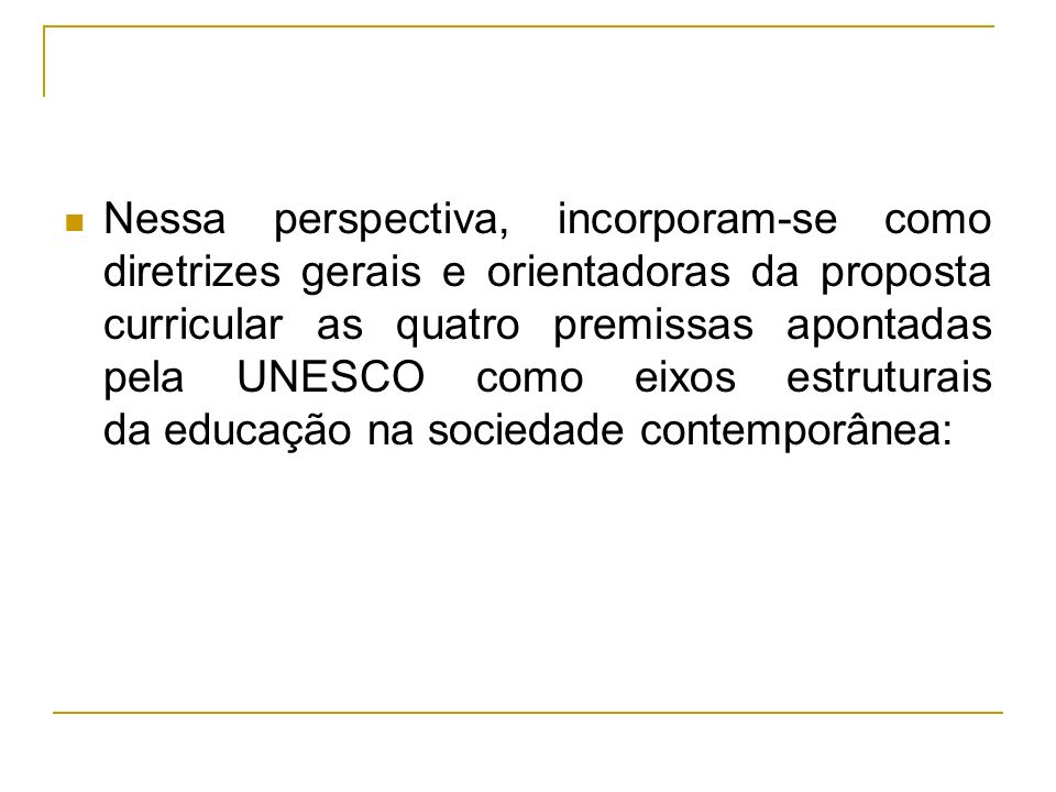 Nessa perspectiva, incorporam-se como diretrizes gerais e orientadoras da proposta curricular as quatro premissas apontadas pela UNESCO como eixos estruturais da educação na sociedade contemporânea: