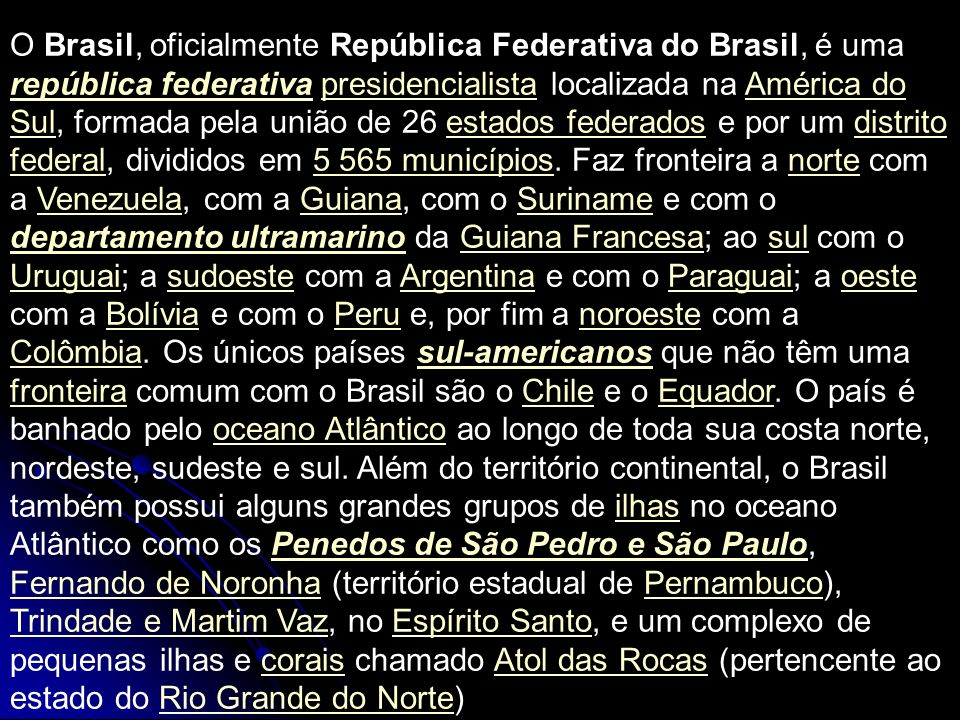 O Brasil, oficialmente República Federativa do Brasil, é uma república federativa presidencialista localizada na América do Sul, formada pela união de 26 estados federados e por um distrito federal, divididos em municípios.