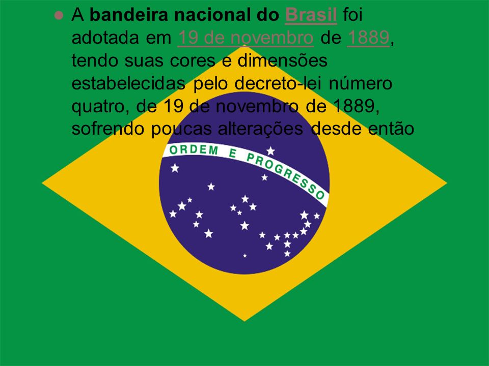 A bandeira nacional do Brasil foi adotada em 19 de novembro de 1889, tendo suas cores e dimensões estabelecidas pelo decreto-lei número quatro, de 19 de novembro de 1889, sofrendo poucas alterações desde então