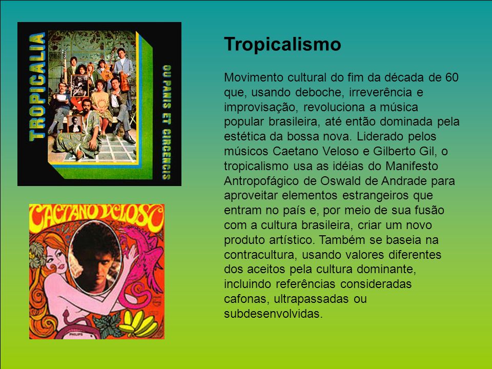 Tropicalismo Movimento cultural do fim da década de 60 que, usando deboche, irreverência e improvisação, revoluciona a música popular brasileira, até então dominada pela estética da bossa nova.