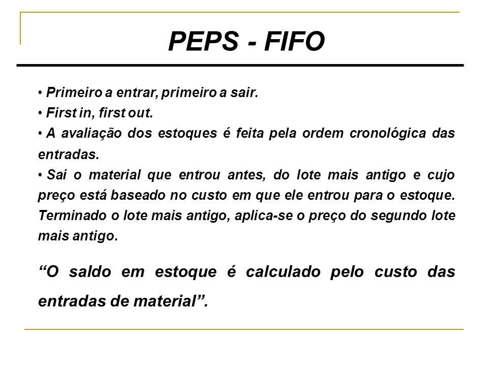 PEPS - FIFO Primeiro a entrar, primeiro a sair. First in, first out. A avaliação dos estoques é feita pela ordem cronológica das entradas.