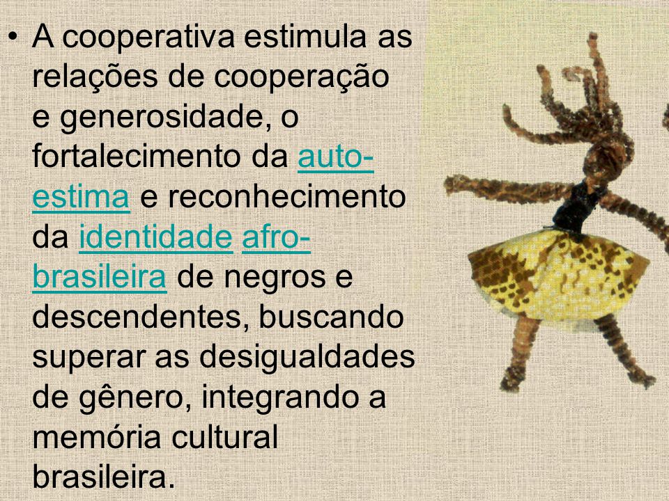 A cooperativa estimula as relações de cooperação e generosidade, o fortalecimento da auto-estima e reconhecimento da identidade afro-brasileira de negros e descendentes, buscando superar as desigualdades de gênero, integrando a memória cultural brasileira.
