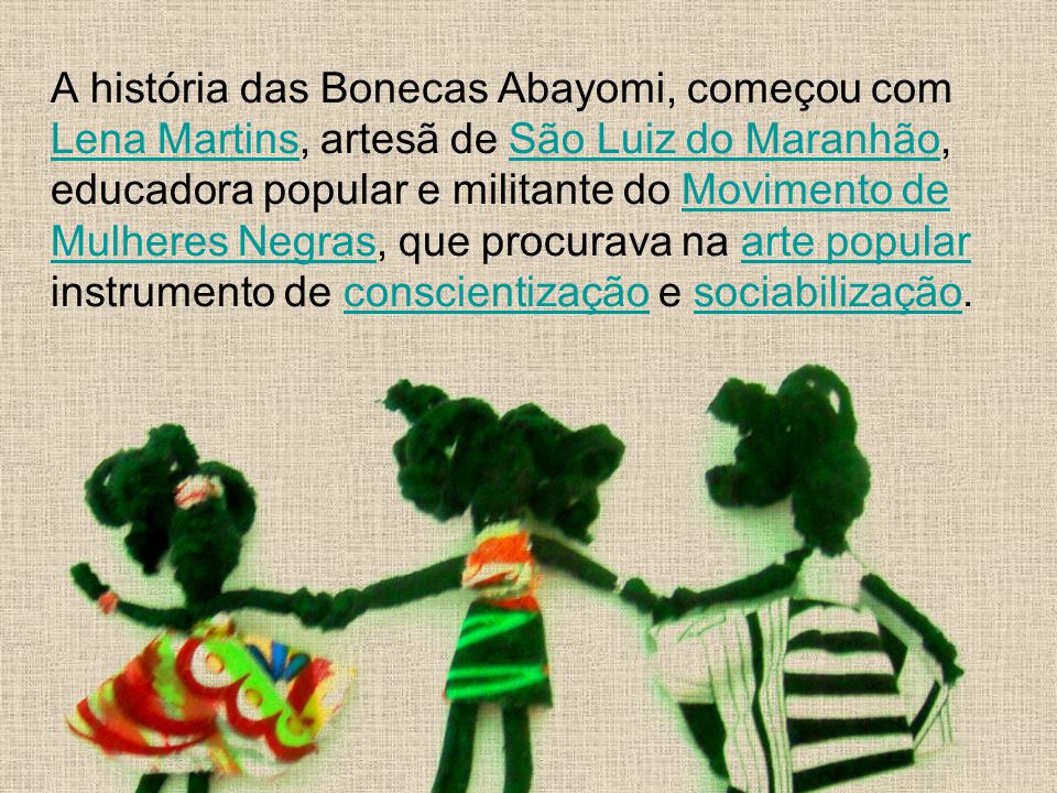 A história das Bonecas Abayomi, começou com Lena Martins, artesã de São Luiz do Maranhão, educadora popular e militante do Movimento de Mulheres Negras, que procurava na arte popular instrumento de conscientização e sociabilização.