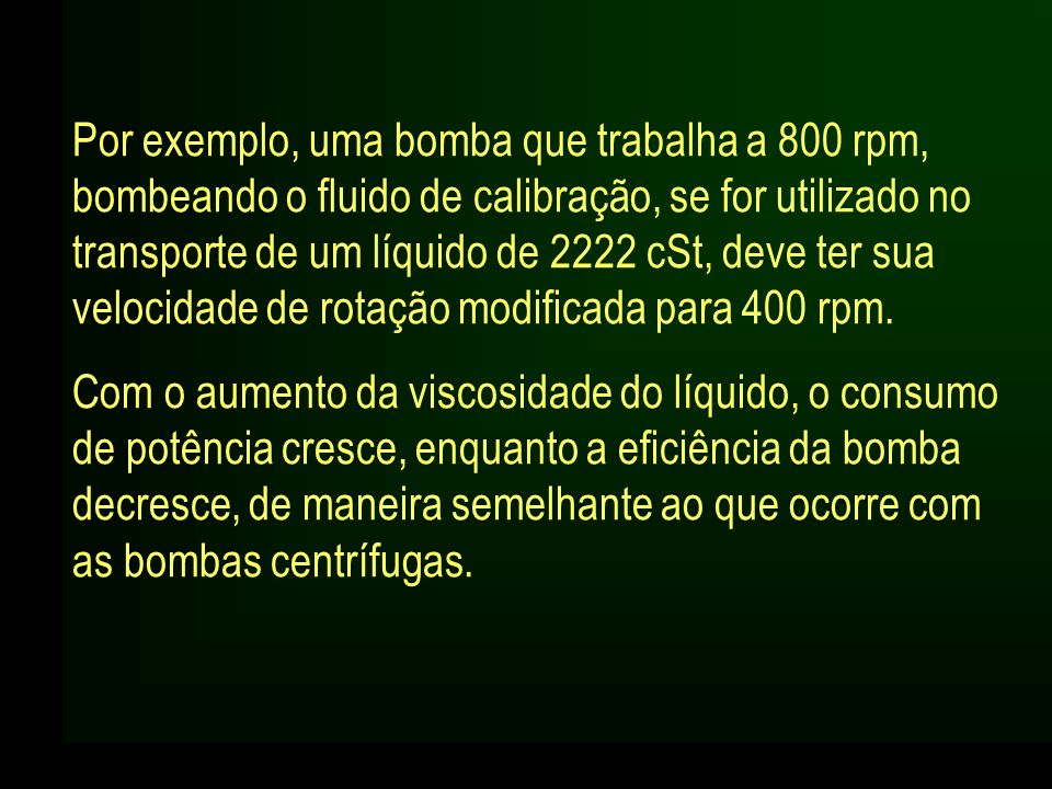 Por exemplo, uma bomba que trabalha a 800 rpm, bombeando o fluido de calibração, se for utilizado no transporte de um líquido de 2222 cSt, deve ter sua velocidade de rotação modificada para 400 rpm.