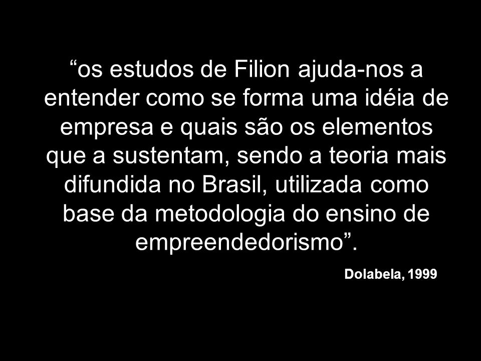 os estudos de Filion ajuda-nos a entender como se forma uma idéia de empresa e quais são os elementos que a sustentam, sendo a teoria mais difundida no Brasil, utilizada como base da metodologia do ensino de empreendedorismo .