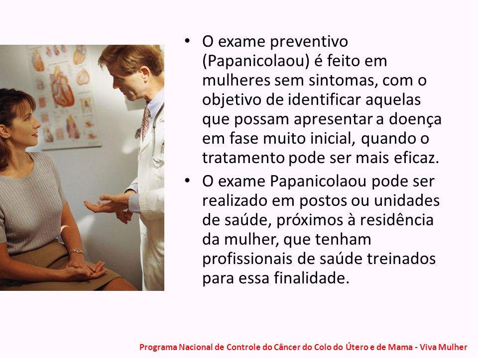 O exame preventivo (Papanicolaou) é feito em mulheres sem sintomas, com o objetivo de identificar aquelas que possam apresentar a doença em fase muito inicial, quando o tratamento pode ser mais eficaz.
