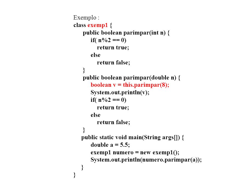 Exemplo : class exemp1 { public boolean parimpar(int n) { if( n%2 == 0) return true; else return false; } public boolean parimpar(double n) { boolean v = this.parimpar(8); System.out.println(v); if( n%2 == 0) return true; else return false; } public static void main(String args[]) { double a = 5.5; exemp1 numero = new exemp1(); System.out.println(numero.parimpar(a)); } }