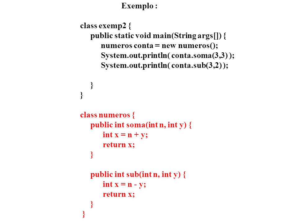 Exemplo : class exemp2 { public static void main(String args[]) { numeros conta = new numeros(); System.out.println( conta.soma(3,3) ); System.out.println( conta.sub(3,2) ); } } class numeros { public int soma(int n, int y) { int x = n + y; return x; } public int sub(int n, int y) { int x = n - y; return x; } }