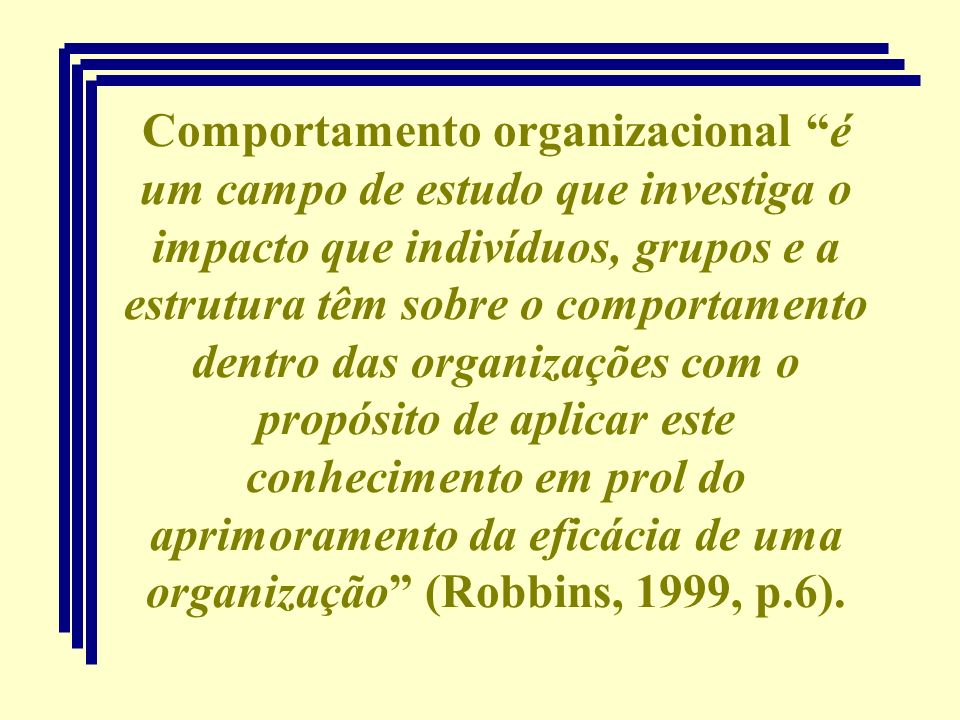 Comportamento organizacional é um campo de estudo que investiga o impacto que indivíduos, grupos e a estrutura têm sobre o comportamento dentro das organizações com o propósito de aplicar este conhecimento em prol do aprimoramento da eficácia de uma organização (Robbins, 1999, p.6).