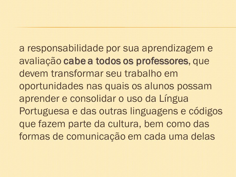 a responsabilidade por sua aprendizagem e avaliação cabe a todos os professores, que devem transformar seu trabalho em oportunidades nas quais os alunos possam aprender e consolidar o uso da Língua Portuguesa e das outras linguagens e códigos que fazem parte da cultura, bem como das formas de comunicação em cada uma delas