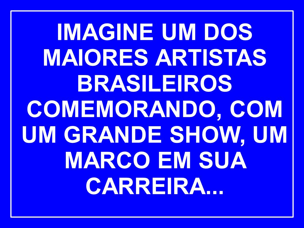 IMAGINE UM DOS MAIORES ARTISTAS BRASILEIROS COMEMORANDO, COM UM GRANDE SHOW, UM MARCO EM SUA CARREIRA...