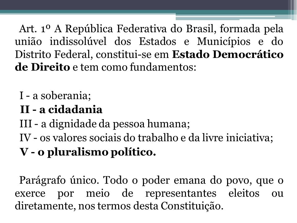 Art. 1º A República Federativa do Brasil, formada pela união indissolúvel dos Estados e Municípios e do Distrito Federal, constitui-se em Estado Democrático de Direito e tem como fundamentos: