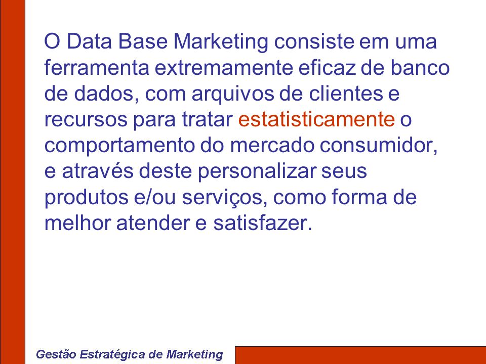 O Data Base Marketing consiste em uma ferramenta extremamente eficaz de banco de dados, com arquivos de clientes e recursos para tratar estatisticamente o comportamento do mercado consumidor, e através deste personalizar seus produtos e/ou serviços, como forma de melhor atender e satisfazer.