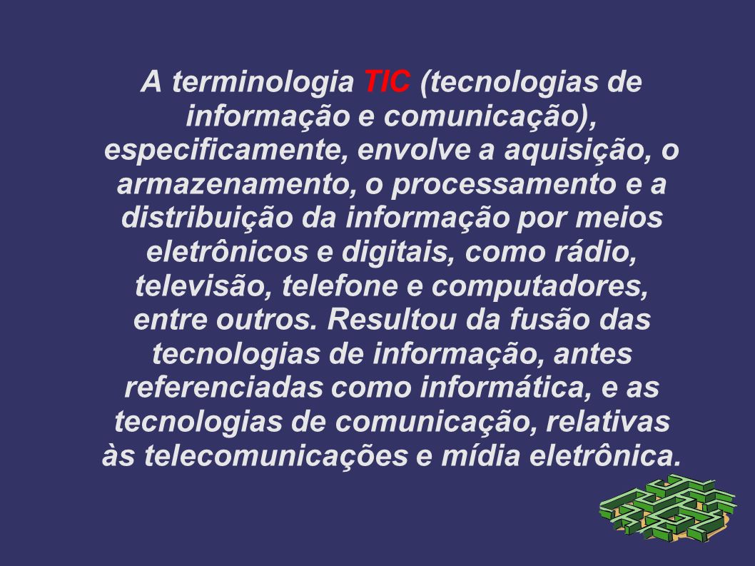 A terminologia TIC (tecnologias de informação e comunicação), especificamente, envolve a aquisição, o armazenamento, o processamento e a distribuição da informação por meios eletrônicos e digitais, como rádio, televisão, telefone e computadores, entre outros.