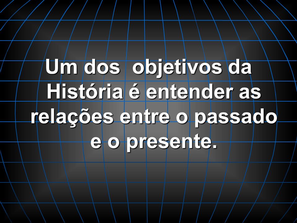 Um dos objetivos da História é entender as relações entre o passado e o presente.
