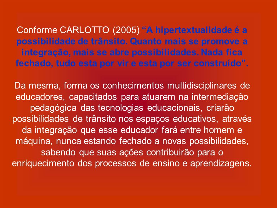 Conforme CARLOTTO (2005) A hipertextualidade é a possibilidade de trânsito. Quanto mais se promove a integração, mais se abre possibilidades. Nada fica fechado, tudo esta por vir e esta por ser construído .
