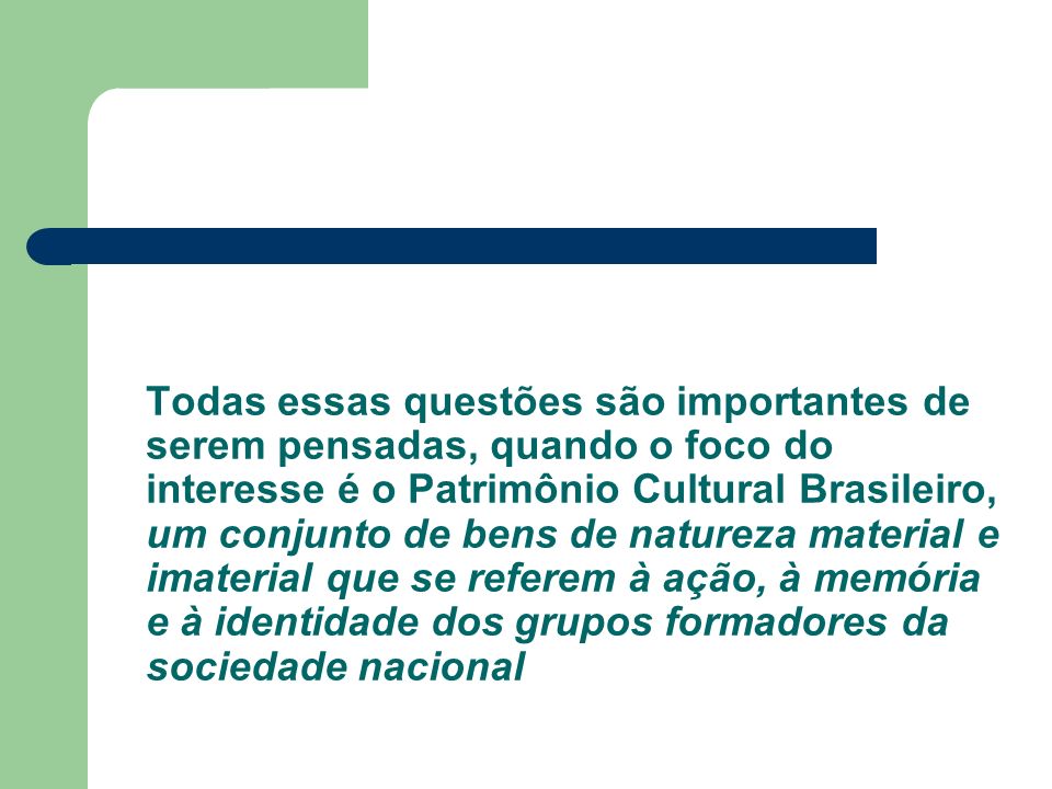 Todas essas questões são importantes de serem pensadas, quando o foco do interesse é o Patrimônio Cultural Brasileiro, um conjunto de bens de natureza material e imaterial que se referem à ação, à memória e à identidade dos grupos formadores da sociedade nacional