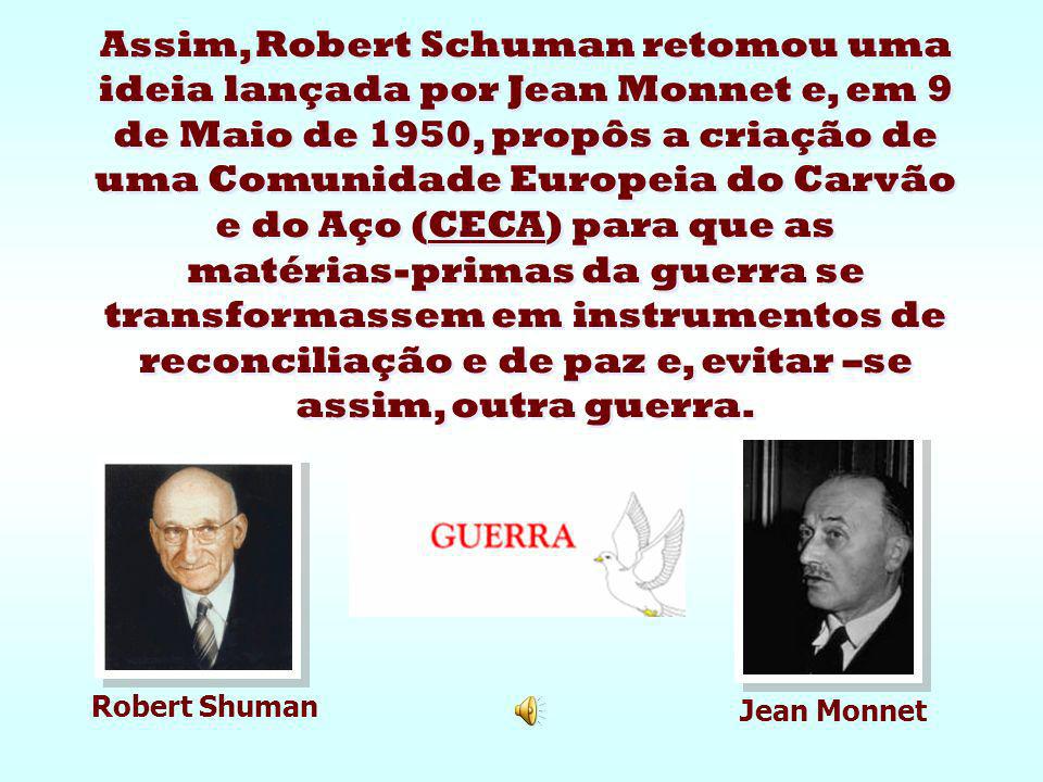 Assim, Robert Schuman retomou uma ideia lançada por Jean Monnet e, em 9 de Maio de 1950, propôs a criação de uma Comunidade Europeia do Carvão e do Aço (CECA) para que as matérias-primas da guerra se transformassem em instrumentos de reconciliação e de paz e, evitar –se assim, outra guerra.