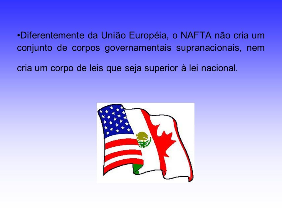 Diferentemente da União Européia, o NAFTA não cria um conjunto de corpos governamentais supranacionais, nem cria um corpo de leis que seja superior à lei nacional.
