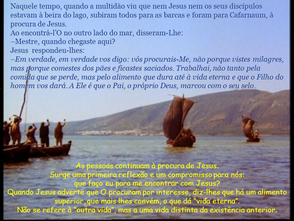 Naquele tempo, quando a multidão viu que nem Jesus nem os seus discípulos estavam à beira do lago, subiram todos para as barcas e foram para Cafarnaum, à procura de Jesus.