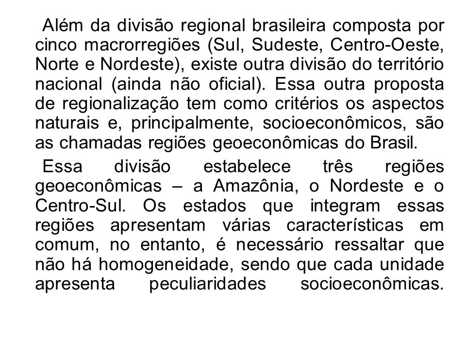 Além da divisão regional brasileira composta por cinco macrorregiões (Sul, Sudeste, Centro-Oeste, Norte e Nordeste), existe outra divisão do território nacional (ainda não oficial). Essa outra proposta de regionalização tem como critérios os aspectos naturais e, principalmente, socioeconômicos, são as chamadas regiões geoeconômicas do Brasil.