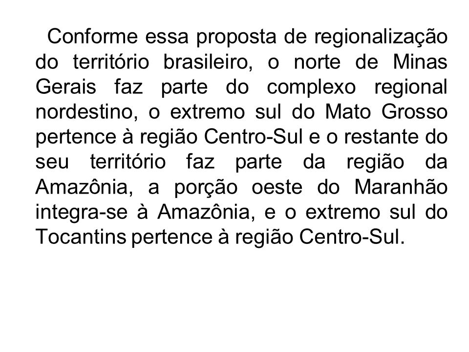 Conforme essa proposta de regionalização do território brasileiro, o norte de Minas Gerais faz parte do complexo regional nordestino, o extremo sul do Mato Grosso pertence à região Centro-Sul e o restante do seu território faz parte da região da Amazônia, a porção oeste do Maranhão integra-se à Amazônia, e o extremo sul do Tocantins pertence à região Centro-Sul.