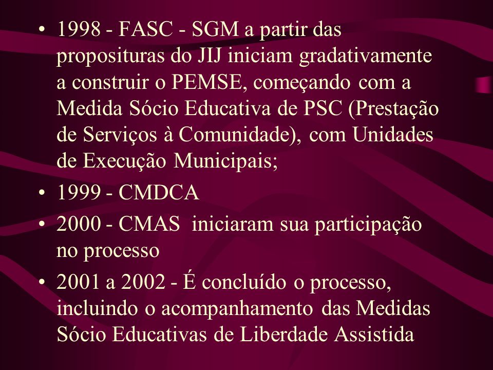 FASC - SGM a partir das proposituras do JIJ iniciam gradativamente a construir o PEMSE, começando com a Medida Sócio Educativa de PSC (Prestação de Serviços à Comunidade), com Unidades de Execução Municipais;