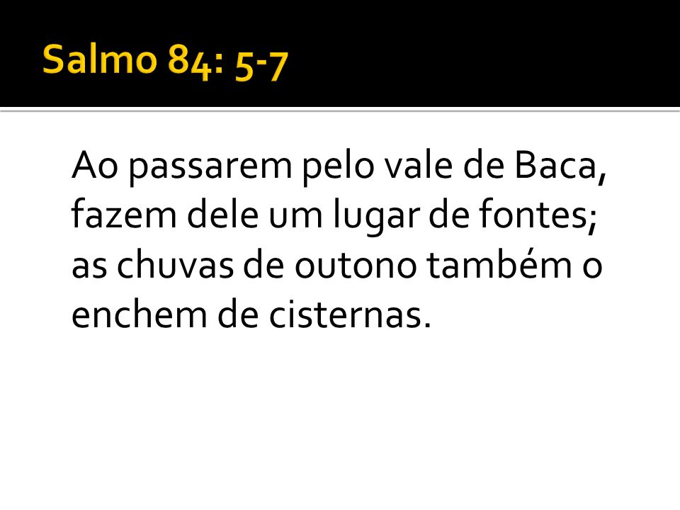 Salmo 84: 5-7 Ao passarem pelo vale de Baca, fazem dele um lugar de fontes; as chuvas de outono também o enchem de cisternas.