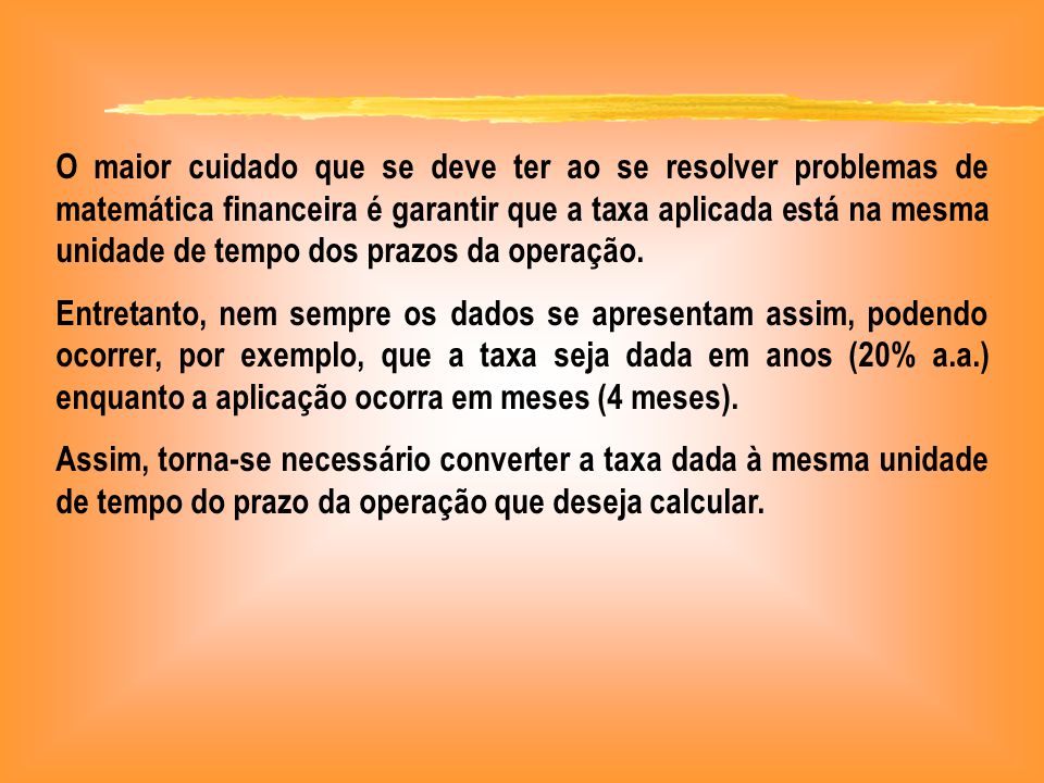 O maior cuidado que se deve ter ao se resolver problemas de matemática financeira é garantir que a taxa aplicada está na mesma unidade de tempo dos prazos da operação.