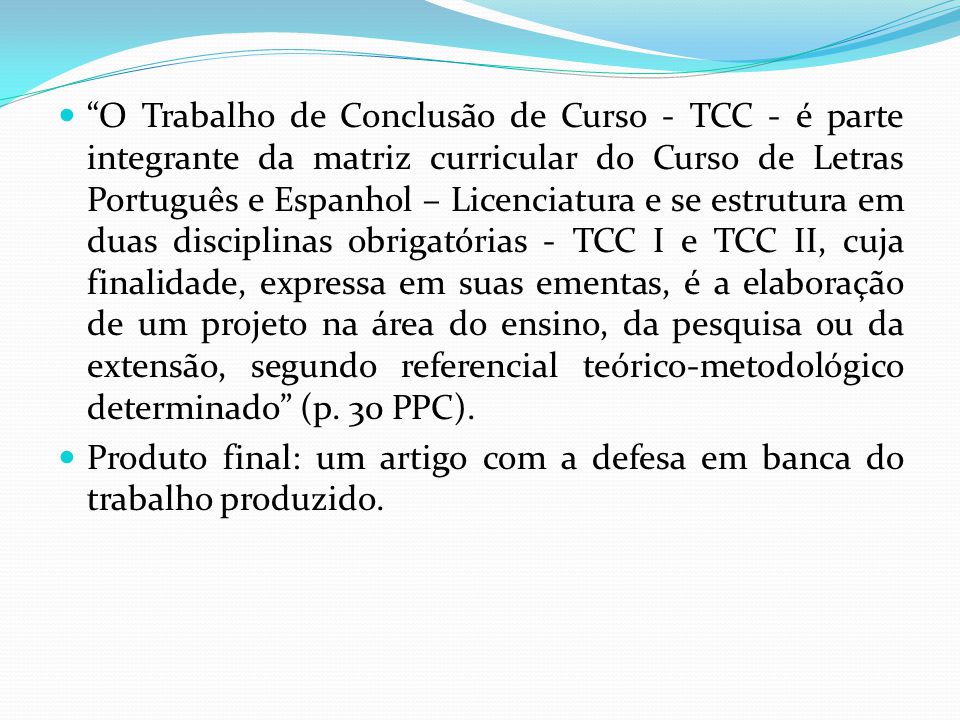 O Trabalho de Conclusão de Curso - TCC - é parte integrante da matriz curricular do Curso de Letras Português e Espanhol – Licenciatura e se estrutura em duas disciplinas obrigatórias - TCC I e TCC II, cuja finalidade, expressa em suas ementas, é a elaboração de um projeto na área do ensino, da pesquisa ou da extensão, segundo referencial teórico-metodológico determinado (p. 30 PPC).