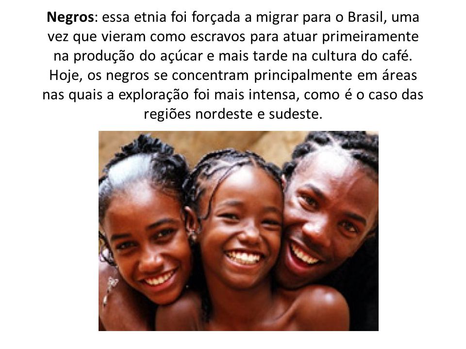 Negros: essa etnia foi forçada a migrar para o Brasil, uma vez que vieram como escravos para atuar primeiramente na produção do açúcar e mais tarde na cultura do café.