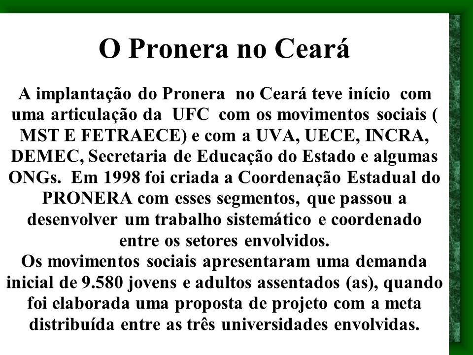 O Pronera no Ceará A implantação do Pronera no Ceará teve início com uma articulação da UFC com os movimentos sociais ( MST E FETRAECE) e com a UVA, UECE, INCRA, DEMEC, Secretaria de Educação do Estado e algumas ONGs.