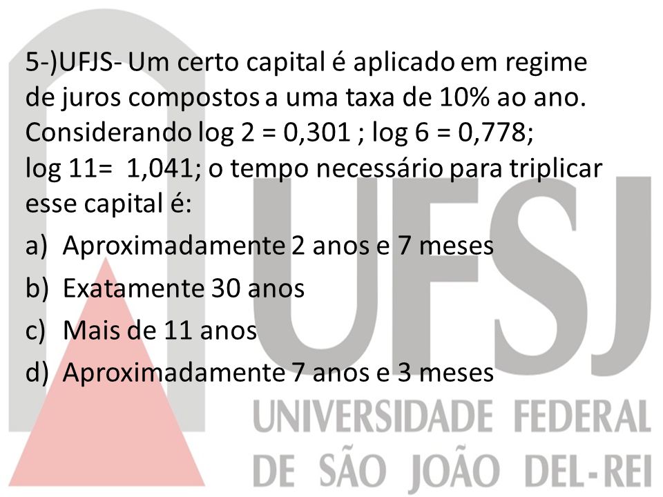 5-)UFJS- Um certo capital é aplicado em regime de juros compostos a uma taxa de 10% ao ano. Considerando log 2 = 0,301 ; log 6 = 0,778; log 11= 1,041; o tempo necessário para triplicar esse capital é: