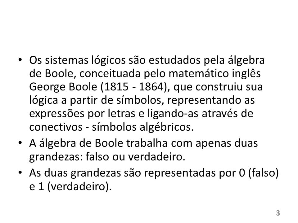 Os sistemas lógicos são estudados pela álgebra de Boole, conceituada pelo matemático inglês George Boole ( ), que construiu sua lógica a partir de símbolos, representando as expressões por letras e ligando-as através de conectivos - símbolos algébricos.