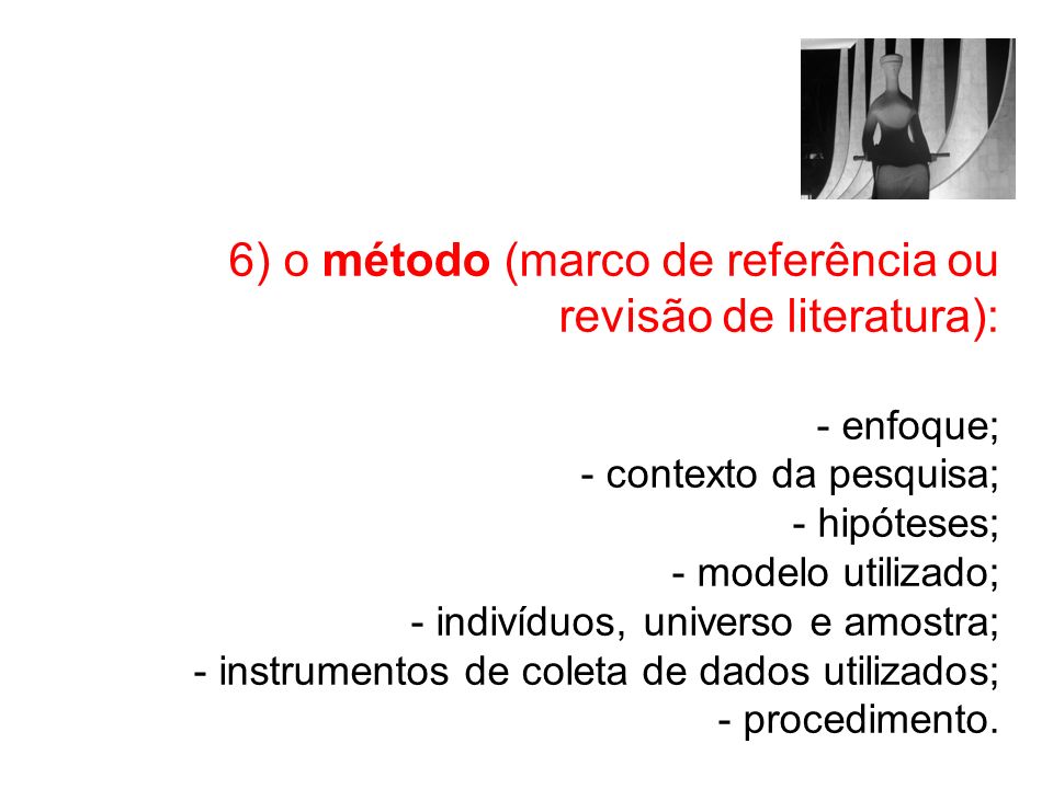 6) o método (marco de referência ou revisão de literatura): - enfoque; - contexto da pesquisa; - hipóteses; - modelo utilizado; - indivíduos, universo e amostra; - instrumentos de coleta de dados utilizados; - procedimento.