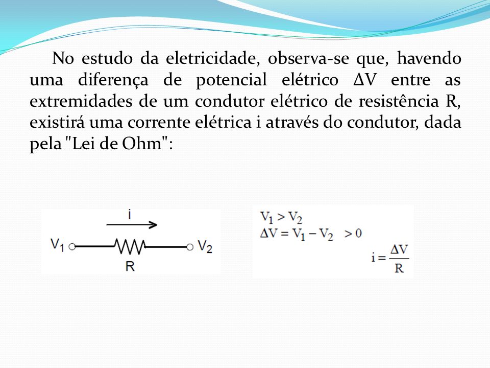 No estudo da eletricidade, observa-se que, havendo uma diferença de potencial elétrico ∆V entre as extremidades de um condutor elétrico de resistência R, existirá uma corrente elétrica i através do condutor, dada pela Lei de Ohm :