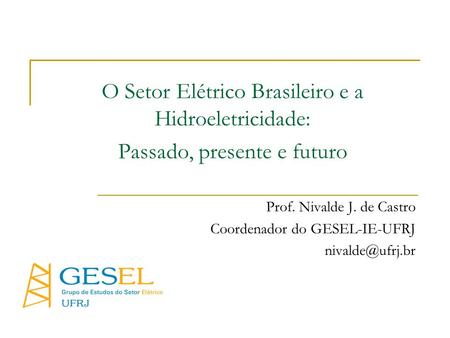 O Setor Elétrico Brasileiro e a Hidroeletricidade: Passado, presente e futuro Prof. Nivalde J. de Castro Coordenador do GESEL-IE-UFRJ nivalde@ufrj.br.