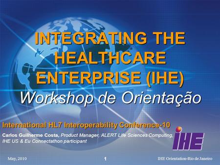 May, 2010IHE Orientation-Rio de Janeiro 1 INTEGRATING THE HEALTHCARE ENTERPRISE (IHE) Workshop de Orientação International HL7 Interoperability Conference-10.