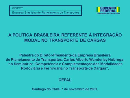 GEIPOT Empresa Brasileira de Planejamento de Transportes Santiago do Chile, 7 de novembro de 2001. A POLÍTICA BRASILEIRA REFERENTE À INTEGRAÇÃO MODAL NO.
