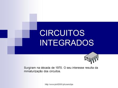 CIRCUITOS INTEGRADOS Surgiram na década de 1970. O seu interesse resulta da miniaturização dos circuitos. http://www.prof2000.pt/users/lpa.