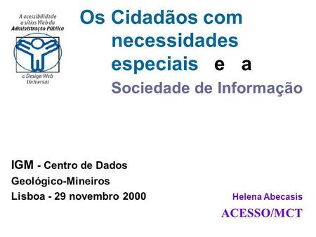 IGM - Centro de Dados Geológico-Mineiros Lisboa - 29 novembro 2000 Helena Abecasis ACESSO/MCT Os Cidadãos com necessidades especiais e a Sociedade de Informação.