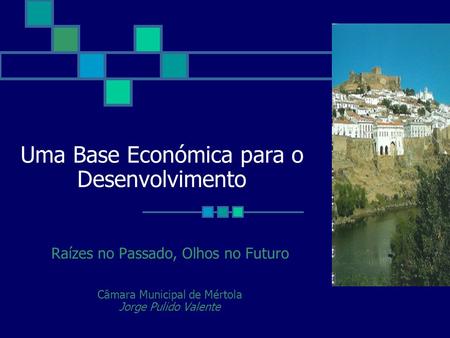Uma Base Económica para o Desenvolvimento Raízes no Passado, Olhos no Futuro Câmara Municipal de Mértola Jorge Pulido Valente.