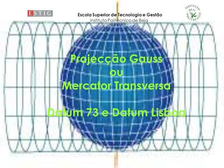 Projecção Gauss ou Mercator Transversa Datum 73 e Datum Lisboa Escola Superior de Tecnologia e Gestão Instituto Politécnico de Beja.
