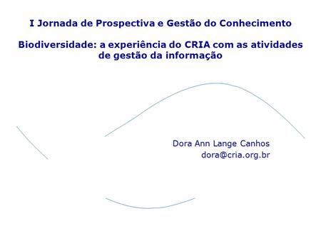 Dora Ann Lange Canhos dora@cria.org.br I Jornada de Prospectiva e Gestão do Conhecimento Biodiversidade: a experiência do CRIA com as atividades de gestão.