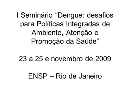 I Seminário “Dengue: desafios para Políticas Integradas de Ambiente, Atenção e Promoção da Saúde” 23 a 25 e novembro de 2009 ENSP – Rio de Janeiro.